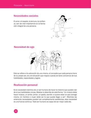 40
Fedegán - Asistegán
Necesidades sociales
El amor, el respeto, la ternura, la confian-
za, son de vital importancia en la forma-
ción integral de una persona.
Necesidad de ego
Esto se refiere a la valoración de uno mismo, el concepto que cada persona tiene
de su propio ser, es una situación que mejora cuando se tiene conciencia de sus
habilidades, capacidades y logros.
Realización personal
Es la necesidad instintiva de un ser humano de hacer lo máximo que pueden dar
de sí sus habilidades únicas. Maslow lo describe de esta forma: “Un músico debe
hacer música, un pintor, pintar, un poeta, escribir, si quiere estar en paz consigo
mismo. Un hombre o mujer debe ser lo que puede llegar a ser”. Mientras las
anteriores necesidades pueden ser completamente satisfechas, ésta necesidad
es una fuerza continua. Todo ser humano es capaz de ser mejor cada día.
 