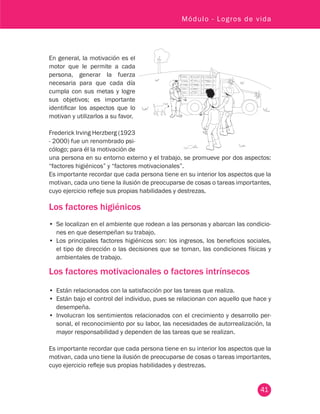 41
Módulo - Logros de vida
En general, la motivación es el
motor que le permite a cada
persona, generar la fuerza
necesaria para que cada día
cumpla con sus metas y logre
sus objetivos; es importante
identificar los aspectos que lo
motivan y utilizarlos a su favor.
Frederick Irving Herzberg (1923
- 2000) fue un renombrado psi-
cólogo; para él la motivación de
una persona en su entorno externo y el trabajo, se promueve por dos aspectos:
“factores higiénicos” y “factores motivacionales”.
Es importante recordar que cada persona tiene en su interior los aspectos que la
motivan, cada uno tiene la ilusión de preocuparse de cosas o tareas importantes,
cuyo ejercicio refleje sus propias habilidades y destrezas.
Los factores higiénicos
•	 Se localizan en el ambiente que rodean a las personas y abarcan las condicio-
nes en que desempeñan su trabajo.
•	 Los principales factores higiénicos son: los ingresos, los beneficios sociales,
el tipo de dirección o las decisiones que se toman, las condiciones físicas y
ambientales de trabajo.
Los factores motivacionales o factores intrínsecos
•	 Están relacionados con la satisfacción por las tareas que realiza.
•	 Están bajo el control del individuo, pues se relacionan con aquello que hace y
desempeña.
•	 Involucran los sentimientos relacionados con el crecimiento y desarrollo per-
sonal, el reconocimiento por su labor, las necesidades de autorrealización, la
mayor responsabilidad y dependen de las tareas que se realizan.
Es importante recordar que cada persona tiene en su interior los aspectos que la
motivan, cada uno tiene la ilusión de preocuparse de cosas o tareas importantes,
cuyo ejercicio refleje sus propias habilidades y destrezas.
 