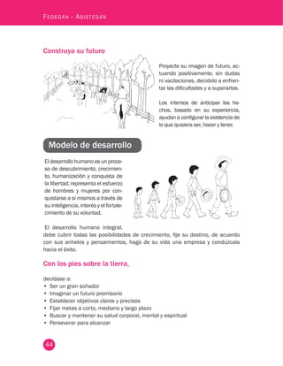 44
Fedegán - Asistegán
Construya su futuro
Proyecte su imagen de futuro, ac-
tuando positivamente, sin dudas
ni vacilaciones, decidido a enfren-
tar las dificultades y a superarlas.
Los intentos de anticipar los he-
chos, basado en su experiencia,
ayudan a configurar la existencia de
lo que quisiera ser, hacer y tener.
El desarrollo humano es un proce-
so de descubrimiento, crecimien-
to, humanización y conquista de
la libertad; representa el esfuerzo
de hombres y mujeres por con-
quistarse a sí mismos a través de
su inteligencia, interés y el fortale-
cimiento de su voluntad.
El desarrollo humano integral,
Modelo de desarrollo
debe cubrir todas las posibilidades de crecimiento, fije su destino, de acuerdo
con sus anhelos y pensamientos, haga de su vida una empresa y condúzcala
hacia el éxito.
Con los pies sobre la tierra,
decídase a:
•	 Ser un gran soñador
•	 Imaginar un futuro promisorio
•	 Establecer objetivos claros y precisos
•	 Fijar metas a corto, mediano y largo plazo
•	 Buscar y mantener su salud corporal, mental y espiritual
•	 Perseverar para alcanzar
 