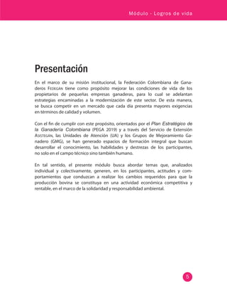5
Módulo - Logros de vida
Presentación
En el marco de su misión institucional, la Federación Colombiana de Gana-
deros Fedegán tiene como propósito mejorar las condiciones de vida de los
propietarios de pequeñas empresas ganaderas, para lo cual se adelantan
estrategias encaminadas a la modernización de este sector. De esta manera,
se busca competir en un mercado que cada día presenta mayores exigencias
en términos de calidad y volumen.
Con el fin de cumplir con este propósito, orientados por el Plan Estratégico de
la Ganadería Colombiana (PEGA 2019) y a través del Servicio de Extensión
Asistegán, las Unidades de Atención (UA) y los Grupos de Mejoramiento Ga-
nadero (GMG), se han generado espacios de formación integral que buscan
desarrollar el conocimiento, las habilidades y destrezas de los participantes,
no solo en el campo técnico sino también humano.
En tal sentido, el presente módulo busca abordar temas que, analizados
individual y colectivamente, generen, en los participantes, actitudes y com-
portamientos que conduzcan a realizar los cambios requeridos para que la
producción bovina se constituya en una actividad económica competitiva y
rentable, en el marco de la solidaridad y responsabilidad ambiental.
 