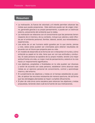 50
Fedegán - Asistegán
Resumen
•	 La motivación, la fuerza de voluntad y el interés permiten alcanzar las
metas que pueda proponerse. Este estímulo puede ser de origen inter-
no, generado gracias a su propio pensamiento, o puede ser un estímulo
externo, proveniente del ambiente que lo rodea.
•	 La motivación se relaciona con el conocimiento que las personas tienen
respecto de sí mismos y de su contexto, incluye sus valores y está influi-
da por el ambiente personal, familiar, laboral, social, sus necesidades y
experiencias.
•	 Los actos de un ser humano están guiados por lo que siente, piensa
y cree, estos actos pueden ser orientados para obtener resultados de
acuerdo con el futuro que proyecta para su vida.
•	 Un modelo de desarrollo es la forma de ver e interpretar el mundo y cómo
entiende su papel en la vida, tiene que ver con sus actitudes y conduc-
tas. Si cada persona se apodera de su propio modelo, tendrá una mejor
actitud frente a la vida, un mejor nivel de pensamiento y estará en la ruta
hacia un mejoramiento significativo.
•	 Los objetivos, propósitos o finalidades en la vida pueden ser diversos
y varían de acuerdo con cada persona, establecer cómo alcanzar esas
metas es un ejercicio personal de conocimiento, control y aprendizaje
interno y del entorno.
•	 El cumplimiento de objetivos y metas en el tiempo establecido es posi-
ble, al aplicar los recursos necesarios de manera oportuna, de tal forma
que las estrategias planeadas se hayan cumplido eficazmente.
•	 El plan de vida sirve como escalera para alcanzar los objetivos y metas
propuestas, teniendo claro cuál es la fuente de sus motivaciones.
 