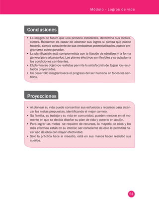 51
Módulo - Logros de vida
Conclusiones
•	 La imagen de futuro que una persona establezca, determina sus motiva-
ciones. Recuerde: es capaz de alcanzar sus logros si piensa que puede
hacerlo, siendo consciente de sus verdaderas potencialidades, puede pro-
gramarse como ganador.
•	 La planificación está comprometida con la fijación de objetivos y la forma
general para alcanzarlos. Los planes efectivos son flexibles y se adaptan a
las condiciones cambiantes.
•	 El plantearse objetivos realistas permite la satisfacción de lograr los resul-
tados proyectados.
•	 Un desarrollo integral busca el progreso del ser humano en todos los sen-
tidos.
Proyecciones
•	 Al planear su vida puede concentrar sus esfuerzos y recursos para alcan-
zar las metas propuestas, identificando el mejor camino.
•	 Su familia, su trabajo y su vida en comunidad, pueden mejorar en el mo-
mento en que se decida diseñar su plan de vida y ponerlo en acción.
•	 Para lograr las metas se requiere de recursos, la mayoría de ellos y los
más efectivos están en su interior, ser consciente de esto le permitirá ha-
cer uso de ellos con mayor efectividad.
•	 Sólo la práctica hace al maestro, está en sus manos hacer realidad sus
sueños.
 