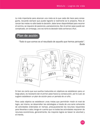 55
Módulo - Logros de vida
Lo más importante para alcanzar una meta es lo que cada día hace para conse-
guirla, recuerde siempre que puede lograrlo si realmente se lo propone. Para al-
canzar las metas no sólo basta la decisión, debe tener disponibilidad para recorrer
el camino, se requiere de paciencia y perseverancia. Dar el primer paso puede ser
complicado, sin embargo, una vez tome la decisión todo comienza a fluir.
Plan de acción
“Todo lo que somos es el resultado de aquello que hemos pensado”.
Buda
Si bien es cierto que sus sueños traducidos en objetivos se establecen para un
largo plazo, es necesario dar el primer paso hacia su consecución, por lo cual, se
sugiere establecer un plan de acción para un periodo de un año.
Para cada objetivo se establecen unas metas que permitirán medir el nivel de
logro, así mismo, se desarrollan las estrategias a través de una serie coherente
de actividades ordenadas en tiempo, presupuestando los recursos requeridos
para llevarlas a cabo; tenga en cuenta que no todas las actividades requieren de
recursos económicos, generalmente, los mayores logros se basan la voluntad y
el interés.
 
