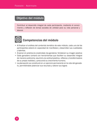 8
Fedegán - Asistegán
Objetivo del módulo
Contribuir al desarrollo integral de cada participante, mediante el conoci-
miento y reflexión de temas sociales de utilidad para su vida personal y
laboral.
Competencias del módulo
•	 Al finalizar el análisis del contenido temático de este módulo, cada uno de los
participantes estará en capacidad de manifestar y desarrollar sus cualidades
y talentos.
•	 Al poner en práctica la creatividad, los ganderos fortalecen su imagen positiva
•	 Cada ganadero contará con herramientas que faciliten su desarrollo integral
de manera autónoma; asumirá una actitud positiva, reflexiva y transformadora
de su propia realidad, y procurará su crecimiento humano.
•	 La planeación se constituirá en un ejercicio permanente en la vida del ganade-
ro, permitiéndole potenciar sus recursos y valorar sus logros
 