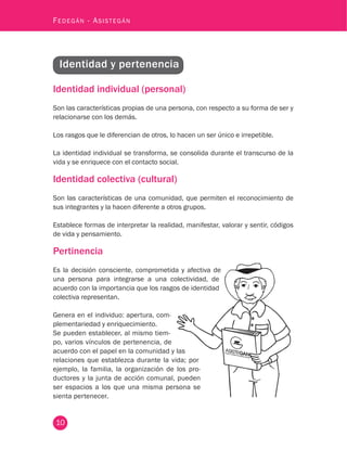 10
Fedegán - Asistegán
Identidad individual (personal)
Son las características propias de una persona, con respecto a su forma de ser y
relacionarse con los demás.
Los rasgos que le diferencian de otros, lo hacen un ser único e irrepetible.
La identidad individual se transforma, se consolida durante el transcurso de la
vida y se enriquece con el contacto social.
Identidad colectiva (cultural)
Son las características de una comunidad, que permiten el reconocimiento de
sus integrantes y la hacen diferente a otros grupos.
Establece formas de interpretar la realidad, manifestar, valorar y sentir, códigos
de vida y pensamiento.
Pertinencia
Es la decisión consciente, comprometida y afectiva de
una persona para integrarse a una colectividad, de
acuerdo con la importancia que los rasgos de identidad
colectiva representan.
Genera en el individuo: apertura, com-
plementariedad y enriquecimiento.
Se pueden establecer, al mismo tiem-
po, varios vínculos de pertenencia, de
acuerdo con el papel en la comunidad y las
relaciones que establezca durante la vida; por
ejemplo, la familia, la organización de los pro-
ductores y la junta de acción comunal, pueden
ser espacios a los que una misma persona se
sienta pertenecer.
Identidad y pertenencia
 