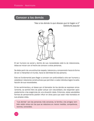 12
Fedegán - Asistegán
Conocer a los demás
“Haz a los demás lo que deseas que te hagan a ti”
Sabiduría popular
El ser humano es social y dentro de sus necesidades está la de relacionarse,
éstas se inician con el hecho de conocer a otras personas.
Se debe partir de una actitud de respeto, tolerancia y comprensión hacia la forma
de ser e interpretar el mundo, hacia la identidad de esa persona.
Esto es fundamental para llegar a conocer con profundidad a otro ser humano y
establecer relaciones constructivas que permiten a cada individuo lograr la satis-
facción de sus necesidades.
Si los sentimientos y el deseo por el bienestar de los demás se expresan since-
ramente, se sentirá libre de poder actuar con naturalidad y de responder apro-
piadamente a las exigencias de una situación dada. Entonces, estas saludables
formas de pensamiento podrán influir en otros para que sean más honestos en
sus propias vidas.
“Los demás“ son las personas más cercanas, la familia y los amigos; tam-
bién están otros con los que se relaciona en menor medida, compañeros,
vecinos, conocidos.
 