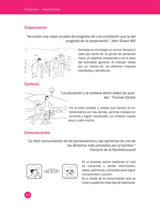 14
Fedegán - Asistegán
Cooperación
“No existe una mejor prueba del progreso de una civilización que la del
progreso de la cooperación.” John Stuart Mill
Consiste en el trabajo en común llevado a
cabo por parte de un grupo de personas
hacia un objetivo compartido y es la llave
del bienestar general. Al trabajar todos
por un mismo fin, se obtienen mejores
resultados y beneficios.
Cortesía
“La educación y la cortesía abren todas las puer-
tas.” Thomas Carlyle
Es el trato amable y cordial que facilita el en-
tendimiento con los demás, permite trabajar en
armonía y lograr resultados. La cortesía cuesta
poco y vale mucho.
Comunicación
“La libre comunicación de los pensamientos y las opiniones es uno de
los derechos más preciados por el hombre.”
François de la Rochefoucauld
Es el proceso social mediante el cual
se transmite y recibe información,
ideas, opiniones y actitudes para lograr
comprensión y acción.
Es a través de la comunicación que se
creanysustentantodotipoderelaciones.
 