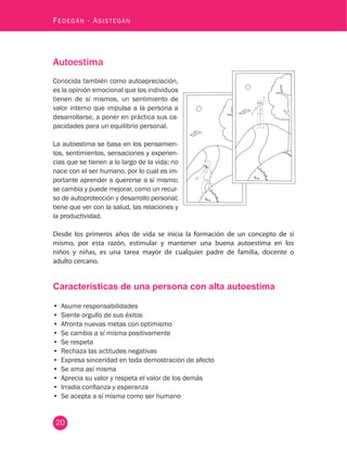 20
Fedegán - Asistegán
Autoestima
Conocida también como autoapreciación,
es la opinión emocional que los individuos
tienen de sí mismos, un sentimiento de
valor interno que impulsa a la persona a
desarrollarse, a poner en práctica sus ca-
pacidades para un equilibrio personal.
La autoestima se basa en los pensamien-
tos, sentimientos, sensaciones y experien-
cias que se tienen a lo largo de la vida; no
nace con el ser humano, por lo cual es im-
portante aprender a quererse a sí mismo;
se cambia y puede mejorar, como un recur-
so de autoprotección y desarrollo personal;
tiene que ver con la salud, las relaciones y
la productividad.
Desde los primeros años de vida se inicia la formación de un concepto de sí
mismo, por esta razón, estimular y mantener una buena autoestima en los
niños y niñas, es una tarea mayor de cualquier padre de familia, docente o
adulto cercano.
Características de una persona con alta autoestima
•	 Asume responsabilidades
•	 Siente orgullo de sus éxitos
•	 Afronta nuevas metas con optimismo
•	 Se cambia a sí misma positivamente
•	 Se respeta
•	 Rechaza las actitudes negativas
•	 Expresa sinceridad en toda demostración de afecto
•	 Se ama así misma
•	 Aprecia su valor y respeta el valor de los demás
•	 Irradia confianza y esperanza
•	 Se acepta a sí misma como ser humano
 