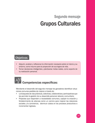 25
Segundo mensaje
Grupos Culturales
Objetivos
•	 Adquirir, analizar y reflexionar la información necesaria sobre sí mismo y su
entorno, como insumo para la proyección de sus logros de vida.
•	 Tomar decisiones inteligentes y plantearse metas reales, como soporte de
su realización personal.
Competencias específicas:
Mendiante el desarrollo del segundo mensaje los ganaderos identifican situa-
ciones comunes posibles de mejorar a través de:
•	 La búsqueda de vías prácticas, colectivas, colaborativas y participativas que
les permiten la gestión de su desarrollo personal, laboral y comunitario
•	 Proyectos que responden a necesidades comunes y apoyan la creación y
fortalecimiento de alianzas como un camino para mejorar las relaciones
sociales y la convivencia, disminuir costos en los procesos productivos e
incrementar ingresos.
 
