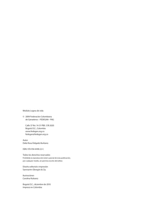 Módulo Logros de vida
©	 2009 Federación Colombiana
	 de Ganaderos – FEDEGAN - FNG
	 Calle 37 No. 14-31 PBX: 578 2020
	 Bogotá D.C., Colombia
	www.fedegan.org.co
	fedegan@fedegan.org.co
Autor
Dalia Rosa Delgado Burbano	
ISBN: 978-958-8498-22-5
Todos los derechos reservados
Prohibida la reproducción total o parcial de esta publicación,
por cualquier medio, sin permiso escrito del editor.
Diseño editorial e impresión
Sanmartín Obregón & Cía.
Ilustraciónes
Carolina Rubiano
Bogotá D.C., diciembre de 2010
Impreso en Colombia
 