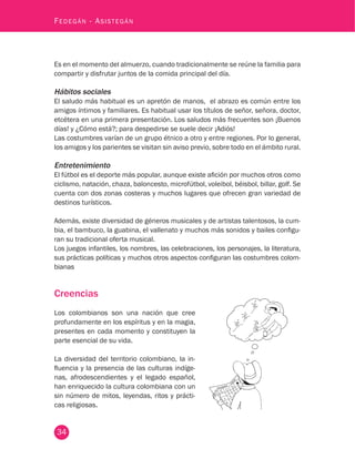 34
Fedegán - Asistegán
Es en el momento del almuerzo, cuando tradicionalmente se reúne la familia para
compartir y disfrutar juntos de la comida principal del día.
Hábitos sociales
El saludo más habitual es un apretón de manos, el abrazo es común entre los
amigos íntimos y familiares. Es habitual usar los títulos de señor, señora, doctor,
etcétera en una primera presentación. Los saludos más frecuentes son ¡Buenos
días! y ¿Cómo está?; para despedirse se suele decir ¡Adiós!
Las costumbres varían de un grupo étnico a otro y entre regiones. Por lo general,
los amigos y los parientes se visitan sin aviso previo, sobre todo en el ámbito rural.
Entretenimiento
El fútbol es el deporte más popular, aunque existe afición por muchos otros como
ciclismo, natación, chaza, baloncesto, microfútbol, voleibol, béisbol, billar, golf. Se
cuenta con dos zonas costeras y muchos lugares que ofrecen gran variedad de
destinos turísticos.
Además, existe diversidad de géneros musicales y de artistas talentosos, la cum-
bia, el bambuco, la guabina, el vallenato y muchos más sonidos y bailes configu-
ran su tradicional oferta musical.
Los juegos infantiles, los nombres, las celebraciones, los personajes, la literatura,
sus prácticas políticas y muchos otros aspectos configuran las costumbres colom-
bianas
Creencias
Los colombianos son una nación que cree
profundamente en los espíritus y en la magia,
presentes en cada momento y constituyen la
parte esencial de su vida.
La diversidad del territorio colombiano, la in-
fluencia y la presencia de las culturas indíge-
nas, afrodescendientes y el legado español,
han enriquecido la cultura colombiana con un
sin número de mitos, leyendas, ritos y prácti-
cas religiosas.
 