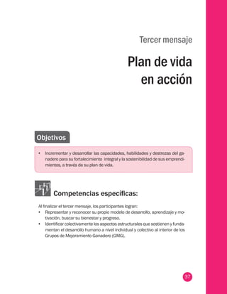 37
Tercer mensaje
Plan de vida
en acción
Objetivos
•	 Incrementar y desarrollar las capacidades, habilidades y destrezas del ga-
nadero para su fortalecimiento integral y la sostenibilidad de sus emprendi-
mientos, a través de su plan de vida.
Competencias específicas:
Al finalizar el tercer mensaje, los participantes logran:
•	 Representar y reconocer su propio modelo de desarrollo, aprendizaje y mo-
tivación, buscar su bienestar y progreso.
•	 Identificar colectivamente los aspectos estructurales que sostienen y funda-
mentan el desarrollo humano a nivel individual y colectivo al interior de los
Grupos de Mejoramiento Ganadero (GMG).
 