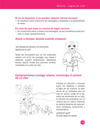 49
Módulo - Logros de vida
Si no se disponen ni se pueden adquirir ciertos recursos
•	 Es necesario volver a examinar las estrategias y adaptarlas a la disponibilidad
de estos.
En caso de que haya un exceso de algún recurso
•	 Es conveniente volver a evaluar las estrategias, ya que cambiarlas puede per-
mitir un mejor aprovechamiento.
Actué a tiempo, decida cuándo empezar
Comprométase consigo mismo, mantenga el control
de su vida
“¡El tiempo es ahora y el momento
oportuno es ya!”
Todas las actividades que se han propuesto
realizar con el fin de conseguir sus metas y
objetivos, pueden programarse. Establezca
fechas, plazos, límites que permitan verificar
resultados en su plan de vida.
Enfoque su atención y recursos
sobre los objetivos y controle
el logro de los mismos. La dife-
rencia de un verdadero plan de
vida en acción, surge de la de-
cisión de adueñarse de su vida,
la elección de conectarse con la
certeza que en última instancia
su destino depende de cada per-
sona. Confianza, compromiso y
autodisciplina.
¿Esperar qué?
Si todo está en usted
 