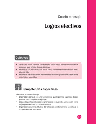 53
Cuarto mensaje
Logros efectivos
Objetivos
•	 Tener una visión clara de un escenario futuro hacia donde encaminar sus
acciones para el logro de sus objetivos.
•	 Establecer un plan de acción anual como inicio del emprendimiento de su
plan de vida.
•	 Establecer parámetros que permitan la evaluación y valoración de los avan-
ces y logros obtenidos.
Competencias específicas:
Al finalizar el cuarto mensaje:
•	 El ganadero contará con una herramienta que le permite organizar, decidir
y actuar para cumplir sus objetivos
•	 Los participantes establecerán prioridades en sus vidas y diseñarán estra-
tegias para la consecución de sus metas
•	 El ganadero asumirá el hábito de valorarse constantemente y evaluará el
cumplimiento de sus metas.
 