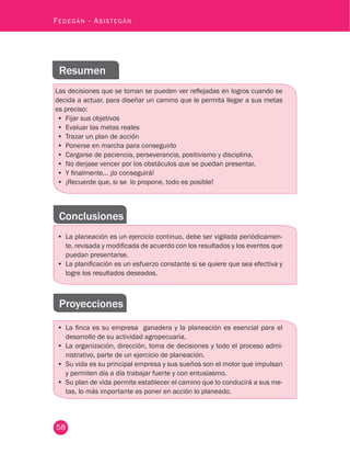 58
Fedegán - Asistegán
Resumen
Las decisiones que se toman se pueden ver reflejadas en logros cuando se
decida a actuar, para diseñar un camino que le permita llegar a sus metas
es preciso:
•	 Fijar sus objetivos
•	 Evaluar las metas reales
•	 Trazar un plan de acción
•	 Ponerse en marcha para conseguirlo
•	 Cargarse de paciencia, perseverancia, positivismo y disciplina.
•	 No derjase vencer por los obstáculos que se puedan presentar.
•	 Y finalmente… ¡lo conseguirá!
•	 ¡Recuerde que, si se lo propone, todo es posible!
Conclusiones
•	 La planeación es un ejercicio continuo, debe ser vigilada periódicamen-
te, revisada y modificada de acuerdo con los resultados y los eventos que
puedan presentarse.
•	 La planificación es un esfuerzo constante si se quiere que sea efectiva y
logre los resultados deseados.
Proyecciones
•	 La finca es su empresa ganadera y la planeación es esencial para el
desarrollo de su actividad agropecuaria.
•	 La organización, dirección, toma de decisiones y todo el proceso admi-
nistrativo, parte de un ejercicio de planeación.
•	 Su vida es su principal empresa y sus sueños son el motor que impulsan
y permiten día a día trabajar fuerte y con entusiasmo.
•	 Su plan de vida permite establecer el camino que lo conducirá a sus me-
tas, lo más importante es poner en acción lo planeado.
 