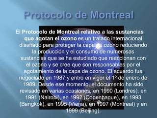 El Protocolo de Montreal relativo a las sustancias
    que agotan el ozono es un tratado internacional
 diseñado para proteger la capa de ozono reduciendo
        la producción y el consumo de numerosas
  sustancias que se ha estudiado que reaccionan con
     el ozono y se cree que son responsables por el
    agotamiento de la capa de ozono. El acuerdo fue
 negociado en 1987 y entró en vigor el 1º de enero de
   1989. Desde ese momento, el documento ha sido
 revisado en varias ocasiones, en 1990 (Londres), en
    1991 (Nairobi), en 1992 (Copenhague), en 1993
 (Bangkok), en 1995 (Viena), en 1997 (Montreal) y en
                      1999 (Beijing).
 
