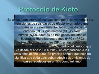 Es un acuerdo internacional que tiene por objetivo reducir las
      emisiones de seis gases de efecto invernadero que
            causan el calentamiento global: dióxido de
            carbono (CO2), gas metano (CH4) y óxido
        nitroso (N2O), además de tres gases industriales
          fluorados: Hidrofluorocarbonos (HFC), (PFC)
        y Hexafluoruro de azufre (SF6), en un porcentaje
    aproximado de al menos un 5%, dentro del periodo que
      va desde el año 2008 al 2012, en comparación a las
    emisiones al año 1990. Es preciso señalar que esto no
     significa que cada país deba reducir sus emisiones de
            gases regulados en un 5% como mínimo,
 