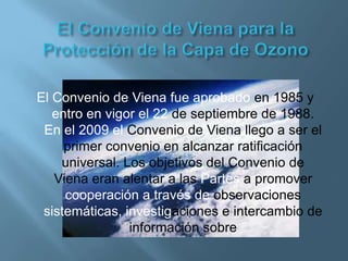 El Convenio de Viena fue aprobado en 1985 y
   entro en vigor el 22 de septiembre de 1988.
 En el 2009 el Convenio de Viena llego a ser el
     primer convenio en alcanzar ratificación
    universal. Los objetivos del Convenio de
   Viena eran alentar a las Partes a promover
     cooperación a través de observaciones
 sistemáticas, investigaciones e intercambio de
                información sobre
 