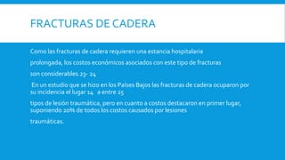 FRACTURAS DE CADERA
Como las fracturas de cadera requieren una estancia hospitalaria
prolongada, los costos económicos asociados con este tipo de fracturas
son considerables.23- 24
En un estudio que se hizo en los Países Bajos las fracturas de cadera ocuparon por
su incidencia el lugar 14 a entre 25
tipos de lesión traumática, pero en cuanto a costos destacaron en primer lugar,
suponiendo 20% de todos los costos causados por lesiones
traumáticas.
 