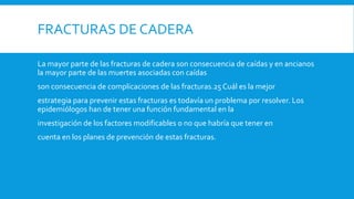 FRACTURAS DE CADERA
La mayor parte de las fracturas de cadera son consecuencia de caídas y en ancianos
la mayor parte de las muertes asociadas con caídas
son consecuencia de complicaciones de las fracturas.25 Cuál es la mejor
estrategia para prevenir estas fracturas es todavía un problema por resolver. Los
epidemiólogos han de tener una función fundamental en la
investigación de los factores modificables o no que habría que tener en
cuenta en los planes de prevención de estas fracturas.
 