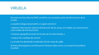 VIRUELA
Durante muchos años la OMS coordinó una campaña activa de eliminación de la
viruela.
La epidemiología desempeñó un papel central en
• obtener información sobre la distribución de los casos, el modelo, los mecanismos
y los niveles de la transmisión;
• localizar geográficamente los brotes de la enfermedad; y
• evaluar las medidas de control
La viruela fue declarada erradicada el 8 de mayo de 198o.
Al éxito del programa contribuyeron factores tales como un compromiso político
mundial.
 