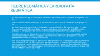 FIEBRE REUMÁTICAY CARDIOPATÍA
REUMÁTICA
 La fiebre reumática y la cardiopatía reumática se asocian con la pobreza, en especial con
las
 malas condiciones de vivienda y el hacinamiento, factores que favorecen la propagación
de
 las infecciones estreptocócicas de las vías respiratorias altas. En muchos países ricos la
frecuencia de la fiebre reumática comenzó a declinar a principios del siglo XX, mucho
antes de la introducción de fármacos efectivos como las sulfamidas y la penicilina
 Actualmente, en los países ricos la enfermedad prácticamente ha desaparecido, aunque
siguen existiendo bolsas de incidencia relativamente alta en los grupos que viven en
peores condiciones sociales y económicas.
 Los estudios epidemiológicos han puesto de manifiesto los factores sociales y económicos
que inducen brotes de fiebre reumática y contribuyen a la diseminación de la faringitis
estreptocócica. Lo que es evidente es que el proceso de causación de estas enfermedades
es multifactorial y más complejo que el envenenamiento por metilmercurio, en el que solo
existe un factor causal específico.
 