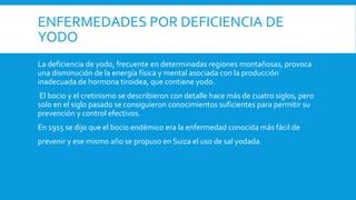 ENFERMEDADES POR DEFICIENCIA DE
YODO
La deficiencia de yodo, frecuente en determinadas regiones montañosas, provoca
una disminución de la energía física y mental asociada con la producción
inadecuada de hormona tiroidea, que contiene yodo.
El bocio y el cretinismo se describieron con detalle hace más de cuatro siglos, pero
solo en el siglo pasado se consiguieron conocimientos suficientes para permitir su
prevención y control efectivos.
En 1915 se dijo que el bocio endémico era la enfermedad conocida más fácil de
prevenir y ese mismo año se propuso en Suiza el uso de sal yodada.
 