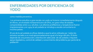 ENFERMEDADES POR DEFICIENCIA DE
YODO
como medida preventiva.
Los primeros estudios a gran escala con yodo se hicieron inmediatamente después
en Akron, en el estado norteamericano de Ohio, en 5000 niñas de edades
comprendidas entre 11 y 18 años. Los efectos profilácticos y terapéuticos fueron
impresionantes y en 1924 la sal yodada se introdujo a escala comunitaria en
muchos países.
El uso de la sal yodada es eficaz debido a que la sal es utilizada por todos los
estratos sociales a un nivel aproximadamente igual a lo largo del año. El éxito
depende de una producción y distribución adecuada de sal yodada y requiere
apoyo legislativo, control de calidad y conocimiento del problema por parte de la
población .
 