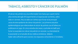 TABACO, ASBESTOY CÁNCER DE PULMÓN
El cáncer de pulmón era una enfermedad rara hasta que a partir de los
años treinta del siglo XX experimentó un espectacular aumento, sobre
todo en varones. Hoy se sabe con certeza que fumar es la principal
causa de esta epidemia de cáncer de pulmón. Los primeros estudios
epidemiológicos que relacionaban el cáncer de pulmón con el tabaco se
publicaron en 1950. En cinco estudios de casos y controles se halló que
fumar se asociaba con cáncer de pulmón en varones. La intensidad de
la asociación en el estudio de los médicos británicos debería
haber sido suficiente para suscitar una respuesta contundente e inmediata.
 