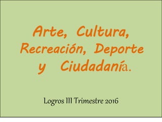Arte, Cultura,
Recreación, Deporte
y Ciudadanía.
Logros III Trimestre 2016
 