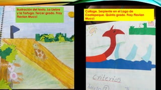 Ilustración del texto, La Liebre
y la Tortuga. Tercer grado. Fray
Flavian Mucci
Collage. Serpiente en el Lago de
Coatepeque. Quinto grado. Fray Flavian
Mucci
 