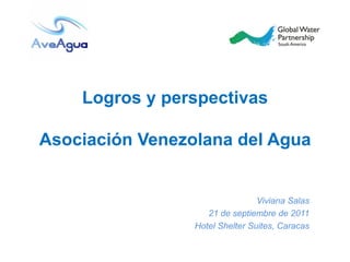 Logros y perspectivas

Asociación Venezolana del Agua


                                 Viviana Salas
                    21 de septiembre de 2011
                 Hotel Shelter Suites, Caracas
 