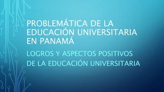 PROBLEMÁTICA DE LA
EDUCACIÓN UNIVERSITARIA
EN PANAMÁ
LOGROS Y ASPECTOS POSITIVOS
DE LA EDUCACIÓN UNIVERSITARIA
 