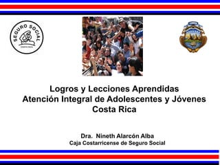 Logros y Lecciones Aprendidas
Atención Integral de Adolescentes y Jóvenes
Costa Rica
Dra. Nineth Alarcón Alba
Caja Costarricense de Seguro Social
 