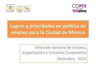 Logros y prioridades en política de
empleo para la Ciudad de México
Dirección General de Empleo,
Capacitación y Fomento Cooperativo
Diciembre, 2014
 