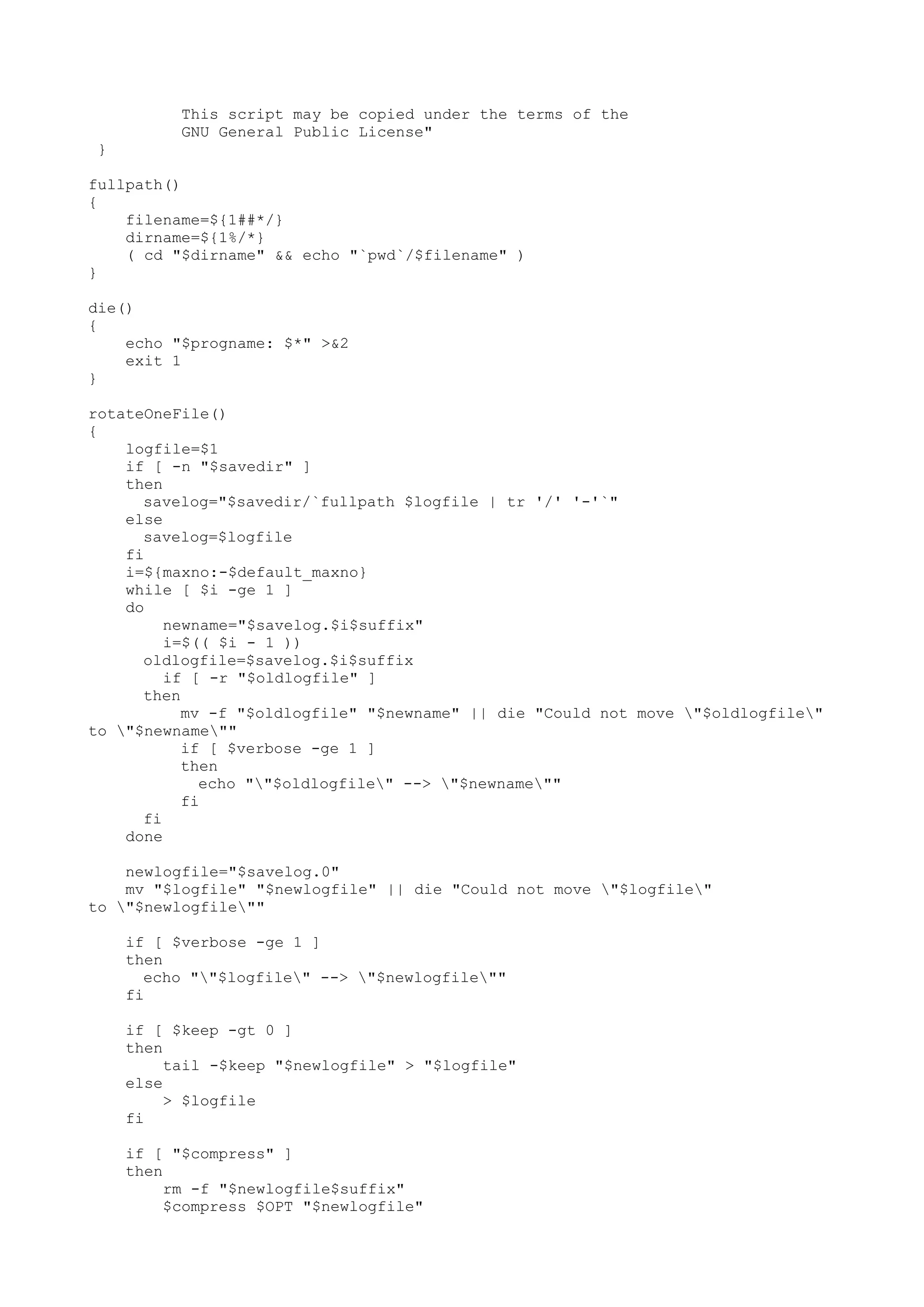This script may be copied under the terms of the
GNU General Public License"
}
fullpath()
{
filename=${1##*/}
dirname=${1%/*}
( cd "$dirname" && echo "`pwd`/$filename" )
}
die()
{
echo "$progname: $*" >&2
exit 1
}
rotateOneFile()
{
logfile=$1
if [ -n "$savedir" ]
then
savelog="$savedir/`fullpath $logfile | tr '/' '-'`"
else
savelog=$logfile
fi
i=${maxno:-$default_maxno}
while [ $i -ge 1 ]
do
newname="$savelog.$i$suffix"
i=$(( $i - 1 ))
oldlogfile=$savelog.$i$suffix
if [ -r "$oldlogfile" ]
then
mv -f "$oldlogfile" "$newname" || die "Could not move "$oldlogfile"
to "$newname""
if [ $verbose -ge 1 ]
then
echo ""$oldlogfile" --> "$newname""
fi
fi
done
newlogfile="$savelog.0"
mv "$logfile" "$newlogfile" || die "Could not move "$logfile"
to "$newlogfile""
if [ $verbose -ge 1 ]
then
echo ""$logfile" --> "$newlogfile""
fi
if [ $keep -gt 0 ]
then
tail -$keep "$newlogfile" > "$logfile"
else
> $logfile
fi
if [ "$compress" ]
then
rm -f "$newlogfile$suffix"
$compress $OPT "$newlogfile"
 