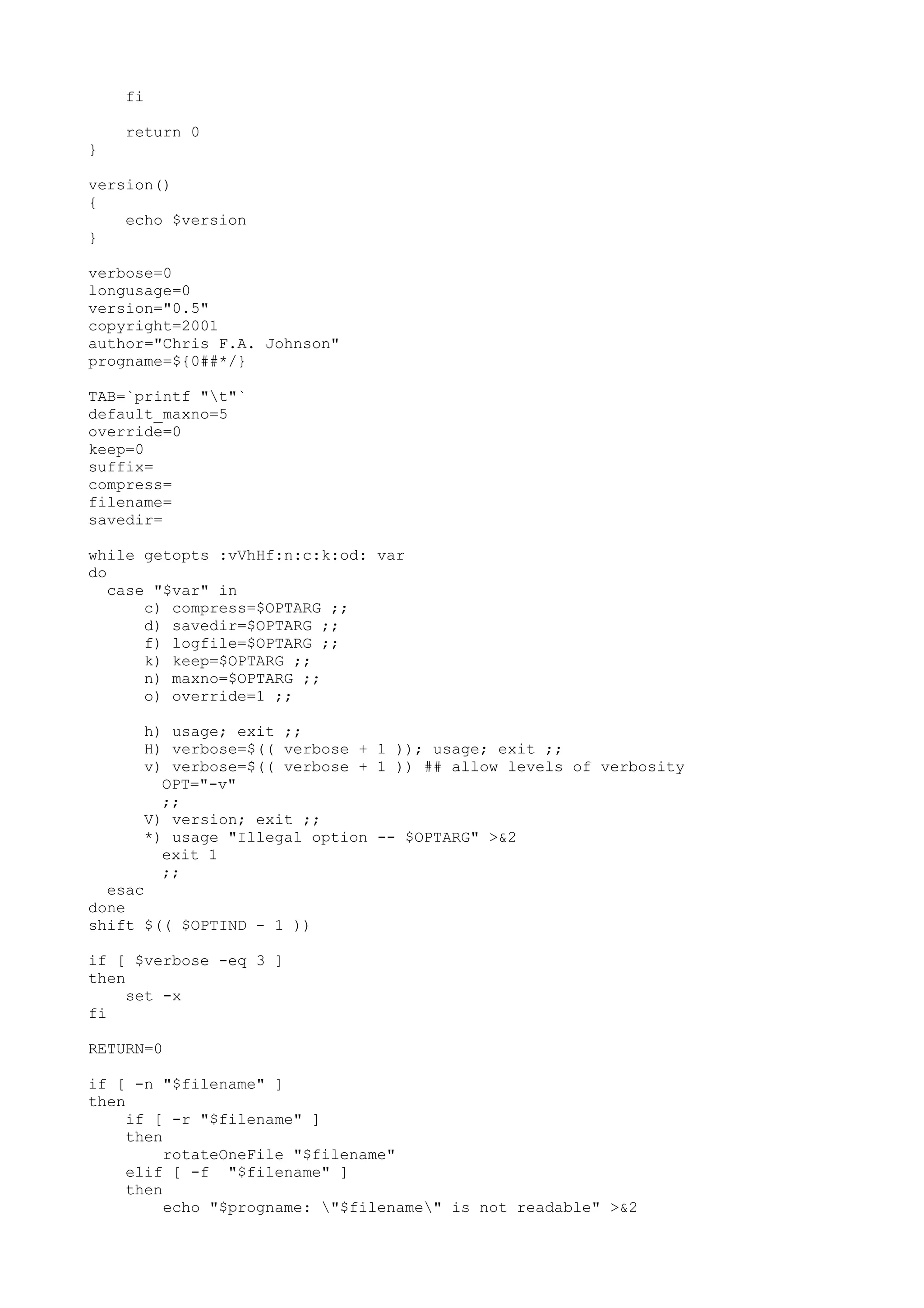 fi
return 0
}
version()
{
echo $version
}
verbose=0
longusage=0
version="0.5"
copyright=2001
author="Chris F.A. Johnson"
progname=${0##*/}
TAB=`printf "t"`
default_maxno=5
override=0
keep=0
suffix=
compress=
filename=
savedir=
while getopts :vVhHf:n:c:k:od: var
do
case "$var" in
c) compress=$OPTARG ;;
d) savedir=$OPTARG ;;
f) logfile=$OPTARG ;;
k) keep=$OPTARG ;;
n) maxno=$OPTARG ;;
o) override=1 ;;
h) usage; exit ;;
H) verbose=$(( verbose + 1 )); usage; exit ;;
v) verbose=$(( verbose + 1 )) ## allow levels of verbosity
OPT="-v"
;;
V) version; exit ;;
*) usage "Illegal option -- $OPTARG" >&2
exit 1
;;
esac
done
shift $(( $OPTIND - 1 ))
if [ $verbose -eq 3 ]
then
set -x
fi
RETURN=0
if [ -n "$filename" ]
then
if [ -r "$filename" ]
then
rotateOneFile "$filename"
elif [ -f "$filename" ]
then
echo "$progname: "$filename" is not readable" >&2
 