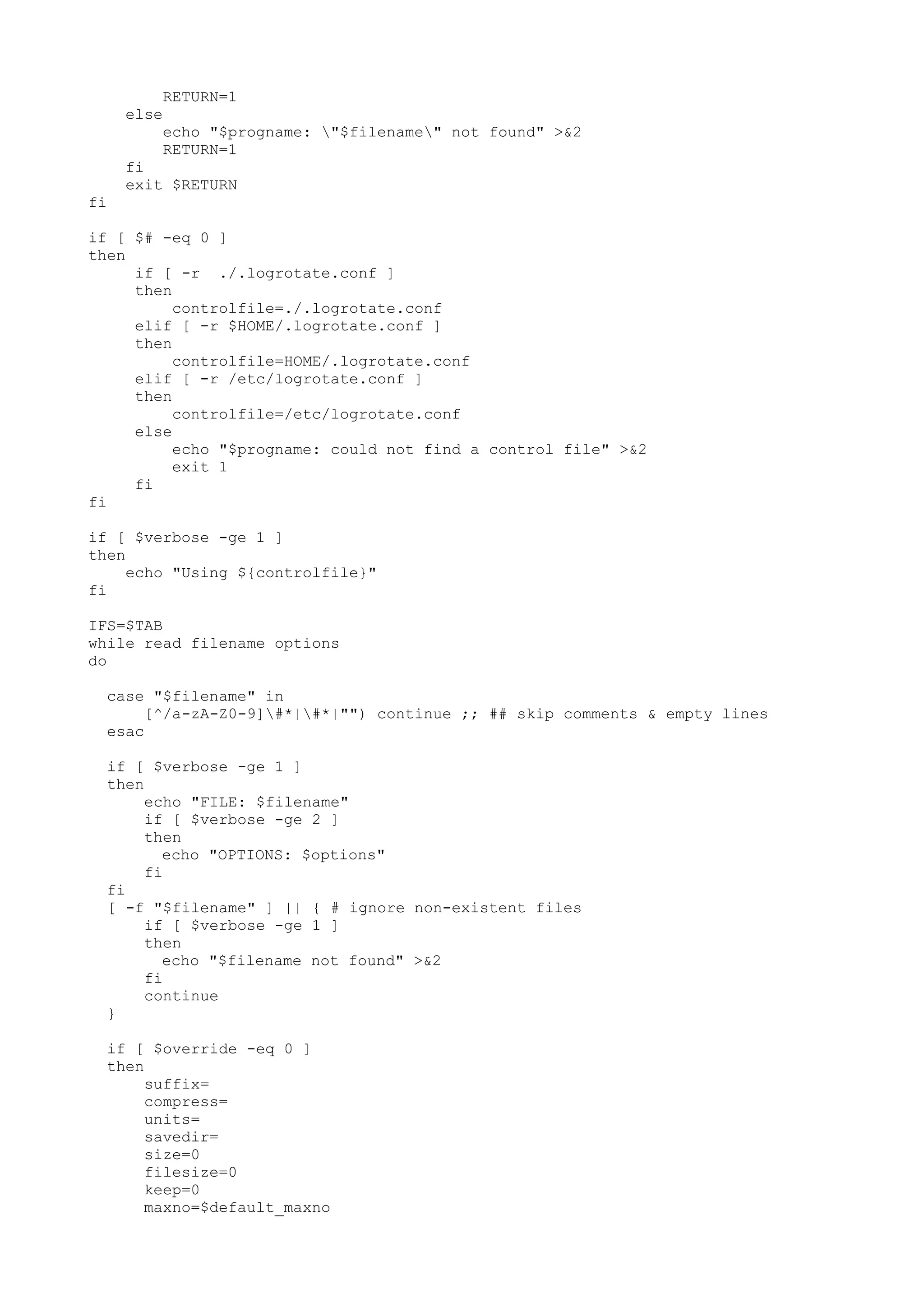 RETURN=1
else
echo "$progname: "$filename" not found" >&2
RETURN=1
fi
exit $RETURN
fi
if [ $# -eq 0 ]
then
if [ -r ./.logrotate.conf ]
then
controlfile=./.logrotate.conf
elif [ -r $HOME/.logrotate.conf ]
then
controlfile=HOME/.logrotate.conf
elif [ -r /etc/logrotate.conf ]
then
controlfile=/etc/logrotate.conf
else
echo "$progname: could not find a control file" >&2
exit 1
fi
fi
if [ $verbose -ge 1 ]
then
echo "Using ${controlfile}"
fi
IFS=$TAB
while read filename options
do
case "$filename" in
[^/a-zA-Z0-9]#*|#*|"") continue ;; ## skip comments & empty lines
esac
if [ $verbose -ge 1 ]
then
echo "FILE: $filename"
if [ $verbose -ge 2 ]
then
echo "OPTIONS: $options"
fi
fi
[ -f "$filename" ] || { # ignore non-existent files
if [ $verbose -ge 1 ]
then
echo "$filename not found" >&2
fi
continue
}
if [ $override -eq 0 ]
then
suffix=
compress=
units=
savedir=
size=0
filesize=0
keep=0
maxno=$default_maxno
 
