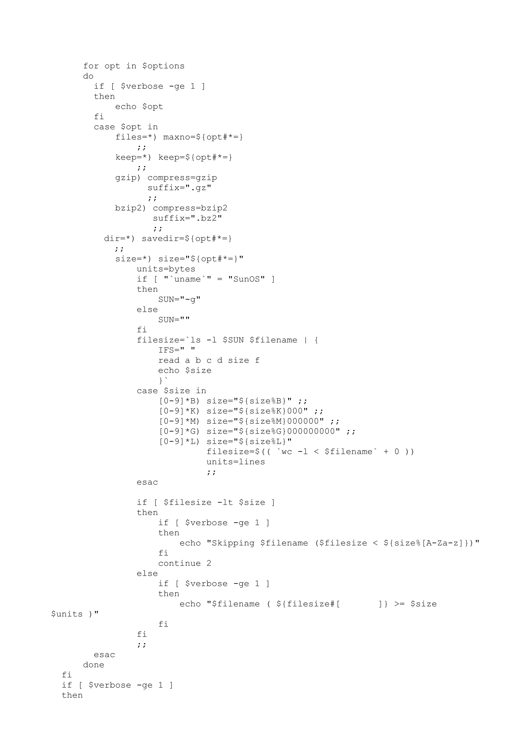 for opt in $options
do
if [ $verbose -ge 1 ]
then
echo $opt
fi
case $opt in
files=*) maxno=${opt#*=}
;;
keep=*) keep=${opt#*=}
;;
gzip) compress=gzip
suffix=".gz"
;;
bzip2) compress=bzip2
suffix=".bz2"
;;
dir=*) savedir=${opt#*=}
;;
size=*) size="${opt#*=}"
units=bytes
if [ "`uname`" = "SunOS" ]
then
SUN="-g"
else
SUN=""
fi
filesize=`ls -l $SUN $filename | {
IFS=" "
read a b c d size f
echo $size
}`
case $size in
[0-9]*B) size="${size%B}" ;;
[0-9]*K) size="${size%K}000" ;;
[0-9]*M) size="${size%M}000000" ;;
[0-9]*G) size="${size%G}000000000" ;;
[0-9]*L) size="${size%L}"
filesize=$(( `wc -l < $filename` + 0 ))
units=lines
;;
esac
if [ $filesize -lt $size ]
then
if [ $verbose -ge 1 ]
then
echo "Skipping $filename ($filesize < ${size%[A-Za-z]})"
fi
continue 2
else
if [ $verbose -ge 1 ]
then
echo "$filename ( ${filesize#[ ]} >= $size
$units )"
fi
fi
;;
esac
done
fi
if [ $verbose -ge 1 ]
then
 
