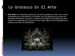 Lo Grotesco En El Arte
   Kris Kuksi es un talentoso artista que convierte lo grotesco en arte, con un estilo
    impregnado por el naturalismo y lo macabro, por eso algunas de sus obras son
    dedicadas al fascismo, la guerra, la violencia o la religión. Él considera que gran
    parte de la humanidad es a menudo frívola y frágil, algunos son impulsados por la
    codicia, la envidia y el materialismo.
 