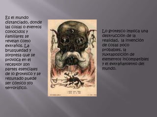 Es el mundo
distanciado, donde
las cosas o eventos
conocidos y           Lo grotesco implica una
familiares se         destrucción de la
revelan como          realidad, la invención
extraños. La          de cosas poco
brusquedad y          probables, la
sorpresa que se       yuxtaposición de
provoca en el         elementos incompatibles
receptor son          y el extrañamiento del
partes esenciales     mundo.
de lo grotesco y se
resultado puede
ser cómico y/o
terrorífico.
 