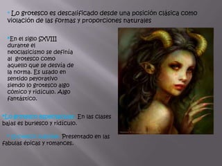 * Lo grotesco es descalificado desde una posición clásica como
 violación de las formas y proporciones naturales

 *En el siglo SXVIII
 durante el
 neoclasicismo se definía
 al grotesco como
 aquello que se desvía de
 la norma. Es usado en
 sentido peyorativo
 siendo lo grotesco algo
 cómico y ridículo. Algo
 fantástico.


*Lo grotesco espectacular. En las clases
bajas es burlesco y ridículo.

  * Grotesco sublime. Presentado en las
fabulas épicas y romances.
 