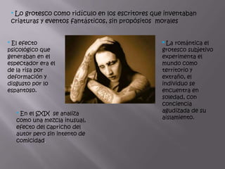 * Lo grotesco como ridículo en los escritores que inventaban
 criaturas y eventos fantásticos, sin propósitos morales


* El efecto                                       * La romántica el
psicológico que                                   grotesco subjetivo
generaban en el                                   experimenta el
espectador era el                                 mundo como
de la risa por                                    territorio y
deformación y                                     extraño, el
disgusto por lo                                   individuo se
espantoso.                                        encuentra en
                                                  soledad, con
                                                  conciencia
                                                  agudizada de su
   * En el SXIX se analiza
                                                  aislamiento.
   como una mezcla inusual,
   efecto del capricho del
   autor pero sin intento de
   comicidad.
 