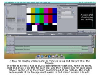 A screen shot
of me logging
and capturing
It took me roughly 2 hours and 45 minutes to log and capture all of the
footage.
In order to do this I had to give a description for each clip, name the scene,
shot and angle. I did this for each clip, and then I made bins for each scene
(shown on the left of the image) containing all of my footage. This made
certain parts of the footage much easier to find when I needed it to edit.