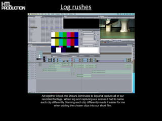 Log rushes




 All together it took me 2hours 30minutes to log and capture all of our
 recorded footage. When log and capturing our scenes I had to name
each clip differently. Naming each clip differently made it easier for me
            when adding the chosen clips into our short film.
 