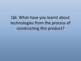 Q6: What have you learnt about
technologies from the process of
constructing this product?
 