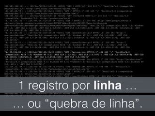 220.181.108.101 - - [20/Jun/2012:19:31:01 +0200] "GET / HTTP/1.1" 200 912 "-" "Mozilla/5.0 (compatible;!
Baiduspider/2.0; +http://www.baidu.com/search/spider.html)"!
123.125.68.79 - - [20/Jun/2012:19:53:24 +0200] "GET / HTTP/1.1" 200 625 "-" "Mozilla/5.0 (compatible;!
Baiduspider/2.0; +http://www.baidu.com/search/spider.html)"!
178.154.210.252 - - [20/Jun/2012:19:54:10 +0200] "GET /?C=S;O=A HTTP/1.1" 200 663 "-" "Mozilla/5.0!
(compatible; YandexBot/3.0; +http://yandex.com/bots)"!
74.125.126.102 - - [20/Jun/2012:20:15:28 +0200] "GET / HTTP/1.1" 200 606 "http://www.google.com/url?!
sa=t&rct=j&q=error&source=web&cd=1&ved=0CFAQFjAG&url=http%3A%2F%2Fwww.isrolab.com!
%2F&ei=GxPiT5PsL4e04AHPtgE&usg=AFQjCNHnmjmdkUV584ORIpOXz7zAPX0UHQ" "Mozilla/4.0 (compatible; MSIE 7.0; Windows!
NT 5.1; .NET CLR 1.1.4322; .NET CLR 2.0.50727; .NET CLR 3.0.04506.648; .NET CLR 3.5.21022; InfoPath.2; .NET!
CLR 3.0.4506.2152; .NET CLR 3.5.30729)"!
74.125.126.103 - - [20/Jun/2012:20:15:29 +0200] "GET /icons/blank.gif HTTP/1.1" 200 383 "http://!
www.isrolab.com/" "Mozilla/4.0 (compatible; MSIE 7.0; Windows NT 5.1; .NET CLR 1.1.4322; .NET CLR!
2.0.50727; .NET CLR 3.0.04506.648; .NET CLR 3.5.21022; InfoPath.2; .NET CLR 3.0.4506.2152; .NET CLR!
3.5.30729)"!
74.125.126.93 - - [20/Jun/2012:20:15:29 +0200] "GET /icons/folder.gif HTTP/1.1" 200 460 "http://!
www.isrolab.com/" "Mozilla/4.0 (compatible; MSIE 7.0; Windows NT 5.1; .NET CLR 1.1.4322; .NET CLR!
2.0.50727; .NET CLR 3.0.04506.648; .NET CLR 3.5.21022; InfoPath.2; .NET CLR 3.0.4506.2152; .NET CLR!
3.5.30729)"!
74.125.126.82 - - [20/Jun/2012:20:15:30 +0200] "GET /favicon.ico HTTP/1.1" 404 449 "-" "Mozilla/4.0!
(compatible; MSIE 7.0; Windows NT 5.1; .NET CLR 1.1.4322; .NET CLR 2.0.50727; .NET CLR 3.0.04506.648; .NET CLR!
3.5.21022; InfoPath.2; .NET CLR 3.0.4506.2152; .NET CLR 3.5.30729)"!
184.82.92.239 - - [20/Jun/2012:21:03:44 +0200] "GET /logs/access.log HTTP/1.1" 200 2519 "http://isrolab.com/"!
"Mozilla/4.0 (compatible; MSIE 8.0; Windows NT 6.0; Trident/4.0; Mozilla/4.0 (compatible; MSIE 6.0; Windows NT!
5.1; SV1) ; .NET CLR 3.5.30729)"!
173.236.21.106 - - [20/Jun/2012:21:16:22 +0200] "GET /robots.txt HTTP/1.0" 404 488 "-" "Mozilla/5.0!
(compatible; MJ12bot/v1.4.3; http://www.majestic12.co.uk/bot.php?+)"!
173.236.21.106 - - [20/Jun/2012:21:16:23 +0200] "GET / HTTP/1.0" 200 621 "-" "Mozilla/5.0 (compatible;!
MJ12bot/v1.4.3; http://www.majestic12.co.uk/bot.php?+)"!
213.186.122.2 - - [20/Jun/2012:21:27:53 +0200] "GET /logs/?C=D;O=D HTTP/1.1" 200 658 "-" "Mozilla/5.0!
(compatible; AhrefsBot/3.0; +http://ahrefs.com/robot/)"!
66.249.72.65 - - [20/Jun/2012:21:28:00 +0200] "GET /robots.txt HTTP/1.1" 404 508 "-" "Mozilla/5.0 (compatible;!
Googlebot/2.1; +http://www.google.com/bot.html)"!
66.249.72.65 - - [20/Jun/2012:21:28:00 +0200] "GET /logs/ HTTP/1.1" 200 723 "-" "Mozilla/5.0 (compatible;!
Googlebot/2.1; +http://www.google.com/bot.html)"!
123.125.71.44 - - [20/Jun/2012:21:38:57 +0200] "GET / HTTP/1.1" 200 913 "-" "Mozilla/5.0 (compatible;!
Baiduspider/2.0; +http://www.baidu.com/search/spider.html)"!
220.181.108.88 - - [20/Jun/2012:21:39:48 +0200] "GET / HTTP/1.1" 200 913 "-" "Mozilla/5.0 (compatible;!
Baiduspider/2.0; +http://www.baidu.com/search/spider.html)"!
178.154.210.252 - - [20/Jun/2012:21:45:12 +0200] "GET /logs/ HTTP/1.1" 200 728 "-" "Mozilla/5.0 (compatible;!
YandexBot/3.0; +http://yandex.com/bots)"!
139.18.2.209 - - [20/Jun/2012:22:31:43 +0200] "GET / HTTP/1.1" 200 912 "-" "findlinks/2.6 (+http://!
wortschatz.uni-leipzig.de/findlinks/)"!
1 registro por linha …
… ou “quebra de linha”.
 