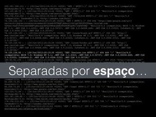 220.181.108.101 - - [20/Jun/2012:19:31:01 +0200] "GET / HTTP/1.1" 200 912 "-" "Mozilla/5.0 (compatible;!
Baiduspider/2.0; +http://www.baidu.com/search/spider.html)"!
123.125.68.79 - - [20/Jun/2012:19:53:24 +0200] "GET / HTTP/1.1" 200 625 "-" "Mozilla/5.0 (compatible;!
Baiduspider/2.0; +http://www.baidu.com/search/spider.html)"!
178.154.210.252 - - [20/Jun/2012:19:54:10 +0200] "GET /?C=S;O=A HTTP/1.1" 200 663 "-" "Mozilla/5.0!
(compatible; YandexBot/3.0; +http://yandex.com/bots)"!
74.125.126.102 - - [20/Jun/2012:20:15:28 +0200] "GET / HTTP/1.1" 200 606 "http://www.google.com/url?!
sa=t&rct=j&q=error&source=web&cd=1&ved=0CFAQFjAG&url=http%3A%2F%2Fwww.isrolab.com!
%2F&ei=GxPiT5PsL4e04AHPtgE&usg=AFQjCNHnmjmdkUV584ORIpOXz7zAPX0UHQ" "Mozilla/4.0 (compatible; MSIE 7.0; Windows!
NT 5.1; .NET CLR 1.1.4322; .NET CLR 2.0.50727; .NET CLR 3.0.04506.648; .NET CLR 3.5.21022; InfoPath.2; .NET!
CLR 3.0.4506.2152; .NET CLR 3.5.30729)"!
74.125.126.103 - - [20/Jun/2012:20:15:29 +0200] "GET /icons/blank.gif HTTP/1.1" 200 383 "http://!
www.isrolab.com/" "Mozilla/4.0 (compatible; MSIE 7.0; Windows NT 5.1; .NET CLR 1.1.4322; .NET CLR!
2.0.50727; .NET CLR 3.0.04506.648; .NET CLR 3.5.21022; InfoPath.2; .NET CLR 3.0.4506.2152; .NET CLR!
3.5.30729)"!
74.125.126.93 - - [20/Jun/2012:20:15:29 +0200] "GET /icons/folder.gif HTTP/1.1" 200 460 "http://!
www.isrolab.com/" "Mozilla/4.0 (compatible; MSIE 7.0; Windows NT 5.1; .NET CLR 1.1.4322; .NET CLR!
2.0.50727; .NET CLR 3.0.04506.648; .NET CLR 3.5.21022; InfoPath.2; .NET CLR 3.0.4506.2152; .NET CLR!
3.5.30729)"!
74.125.126.82 - - [20/Jun/2012:20:15:30 +0200] "GET /favicon.ico HTTP/1.1" 404 449 "-" "Mozilla/4.0!
(compatible; MSIE 7.0; Windows NT 5.1; .NET CLR 1.1.4322; .NET CLR 2.0.50727; .NET CLR 3.0.04506.648; .NET CLR!
3.5.21022; InfoPath.2; .NET CLR 3.0.4506.2152; .NET CLR 3.5.30729)"!
184.82.92.239 - - [20/Jun/2012:21:03:44 +0200] "GET /logs/access.log HTTP/1.1" 200 2519 "http://isrolab.com/"!
"Mozilla/4.0 (compatible; MSIE 8.0; Windows NT 6.0; Trident/4.0; Mozilla/4.0 (compatible; MSIE 6.0; Windows NT!
5.1; SV1) ; .NET CLR 3.5.30729)"!
173.236.21.106 - - [20/Jun/2012:21:16:22 +0200] "GET /robots.txt HTTP/1.0" 404 488 "-" "Mozilla/5.0!
(compatible; MJ12bot/v1.4.3; http://www.majestic12.co.uk/bot.php?+)"!
173.236.21.106 - - [20/Jun/2012:21:16:23 +0200] "GET / HTTP/1.0" 200 621 "-" "Mozilla/5.0 (compatible;!
MJ12bot/v1.4.3; http://www.majestic12.co.uk/bot.php?+)"!
213.186.122.2 - - [20/Jun/2012:21:27:53 +0200] "GET /logs/?C=D;O=D HTTP/1.1" 200 658 "-" "Mozilla/5.0!
(compatible; AhrefsBot/3.0; +http://ahrefs.com/robot/)"!
66.249.72.65 - - [20/Jun/2012:21:28:00 +0200] "GET /robots.txt HTTP/1.1" 404 508 "-" "Mozilla/5.0 (compatible;!
Googlebot/2.1; +http://www.google.com/bot.html)"!
66.249.72.65 - - [20/Jun/2012:21:28:00 +0200] "GET /logs/ HTTP/1.1" 200 723 "-" "Mozilla/5.0 (compatible;!
Googlebot/2.1; +http://www.google.com/bot.html)"!
123.125.71.44 - - [20/Jun/2012:21:38:57 +0200] "GET / HTTP/1.1" 200 913 "-" "Mozilla/5.0 (compatible;!
Baiduspider/2.0; +http://www.baidu.com/search/spider.html)"!
220.181.108.88 - - [20/Jun/2012:21:39:48 +0200] "GET / HTTP/1.1" 200 913 "-" "Mozilla/5.0 (compatible;!
Baiduspider/2.0; +http://www.baidu.com/search/spider.html)"!
178.154.210.252 - - [20/Jun/2012:21:45:12 +0200] "GET /logs/ HTTP/1.1" 200 728 "-" "Mozilla/5.0 (compatible;!
YandexBot/3.0; +http://yandex.com/bots)"!
139.18.2.209 - - [20/Jun/2012:22:31:43 +0200] "GET / HTTP/1.1" 200 912 "-" "findlinks/2.6 (+http://!
wortschatz.uni-leipzig.de/findlinks/)"!
Separadas por espaço…
 