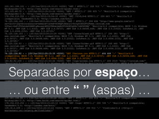 220.181.108.101 - - [20/Jun/2012:19:31:01 +0200] "GET / HTTP/1.1" 200 912 "-" "Mozilla/5.0 (compatible;!
Baiduspider/2.0; +http://www.baidu.com/search/spider.html)"!
123.125.68.79 - - [20/Jun/2012:19:53:24 +0200] "GET / HTTP/1.1" 200 625 "-" "Mozilla/5.0 (compatible;!
Baiduspider/2.0; +http://www.baidu.com/search/spider.html)"!
178.154.210.252 - - [20/Jun/2012:19:54:10 +0200] "GET /?C=S;O=A HTTP/1.1" 200 663 "-" "Mozilla/5.0!
(compatible; YandexBot/3.0; +http://yandex.com/bots)"!
74.125.126.102 - - [20/Jun/2012:20:15:28 +0200] "GET / HTTP/1.1" 200 606 "http://www.google.com/url?!
sa=t&rct=j&q=error&source=web&cd=1&ved=0CFAQFjAG&url=http%3A%2F%2Fwww.isrolab.com!
%2F&ei=GxPiT5PsL4e04AHPtgE&usg=AFQjCNHnmjmdkUV584ORIpOXz7zAPX0UHQ" "Mozilla/4.0 (compatible; MSIE 7.0; Windows!
NT 5.1; .NET CLR 1.1.4322; .NET CLR 2.0.50727; .NET CLR 3.0.04506.648; .NET CLR 3.5.21022; InfoPath.2; .NET!
CLR 3.0.4506.2152; .NET CLR 3.5.30729)"!
74.125.126.103 - - [20/Jun/2012:20:15:29 +0200] "GET /icons/blank.gif HTTP/1.1" 200 383 "http://!
www.isrolab.com/" "Mozilla/4.0 (compatible; MSIE 7.0; Windows NT 5.1; .NET CLR 1.1.4322; .NET CLR!
2.0.50727; .NET CLR 3.0.04506.648; .NET CLR 3.5.21022; InfoPath.2; .NET CLR 3.0.4506.2152; .NET CLR!
3.5.30729)"!
74.125.126.93 - - [20/Jun/2012:20:15:29 +0200] "GET /icons/folder.gif HTTP/1.1" 200 460 "http://!
www.isrolab.com/" "Mozilla/4.0 (compatible; MSIE 7.0; Windows NT 5.1; .NET CLR 1.1.4322; .NET CLR!
2.0.50727; .NET CLR 3.0.04506.648; .NET CLR 3.5.21022; InfoPath.2; .NET CLR 3.0.4506.2152; .NET CLR!
3.5.30729)"!
74.125.126.82 - - [20/Jun/2012:20:15:30 +0200] "GET /favicon.ico HTTP/1.1" 404 449 "-" "Mozilla/4.0!
(compatible; MSIE 7.0; Windows NT 5.1; .NET CLR 1.1.4322; .NET CLR 2.0.50727; .NET CLR 3.0.04506.648; .NET CLR!
3.5.21022; InfoPath.2; .NET CLR 3.0.4506.2152; .NET CLR 3.5.30729)"!
184.82.92.239 - - [20/Jun/2012:21:03:44 +0200] "GET /logs/access.log HTTP/1.1" 200 2519 "http://isrolab.com/"!
"Mozilla/4.0 (compatible; MSIE 8.0; Windows NT 6.0; Trident/4.0; Mozilla/4.0 (compatible; MSIE 6.0; Windows NT!
5.1; SV1) ; .NET CLR 3.5.30729)"!
173.236.21.106 - - [20/Jun/2012:21:16:22 +0200] "GET /robots.txt HTTP/1.0" 404 488 "-" "Mozilla/5.0!
(compatible; MJ12bot/v1.4.3; http://www.majestic12.co.uk/bot.php?+)"!
173.236.21.106 - - [20/Jun/2012:21:16:23 +0200] "GET / HTTP/1.0" 200 621 "-" "Mozilla/5.0 (compatible;!
MJ12bot/v1.4.3; http://www.majestic12.co.uk/bot.php?+)"!
213.186.122.2 - - [20/Jun/2012:21:27:53 +0200] "GET /logs/?C=D;O=D HTTP/1.1" 200 658 "-" "Mozilla/5.0!
(compatible; AhrefsBot/3.0; +http://ahrefs.com/robot/)"!
66.249.72.65 - - [20/Jun/2012:21:28:00 +0200] "GET /robots.txt HTTP/1.1" 404 508 "-" "Mozilla/5.0 (compatible;!
Googlebot/2.1; +http://www.google.com/bot.html)"!
66.249.72.65 - - [20/Jun/2012:21:28:00 +0200] "GET /logs/ HTTP/1.1" 200 723 "-" "Mozilla/5.0 (compatible;!
Googlebot/2.1; +http://www.google.com/bot.html)"!
123.125.71.44 - - [20/Jun/2012:21:38:57 +0200] "GET / HTTP/1.1" 200 913 "-" "Mozilla/5.0 (compatible;!
Baiduspider/2.0; +http://www.baidu.com/search/spider.html)"!
220.181.108.88 - - [20/Jun/2012:21:39:48 +0200] "GET / HTTP/1.1" 200 913 "-" "Mozilla/5.0 (compatible;!
Baiduspider/2.0; +http://www.baidu.com/search/spider.html)"!
178.154.210.252 - - [20/Jun/2012:21:45:12 +0200] "GET /logs/ HTTP/1.1" 200 728 "-" "Mozilla/5.0 (compatible;!
YandexBot/3.0; +http://yandex.com/bots)"!
139.18.2.209 - - [20/Jun/2012:22:31:43 +0200] "GET / HTTP/1.1" 200 912 "-" "findlinks/2.6 (+http://!
wortschatz.uni-leipzig.de/findlinks/)"!
… ou entre “ ” (aspas) …
Separadas por espaço…
 