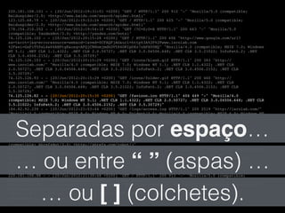220.181.108.101 - - [20/Jun/2012:19:31:01 +0200] "GET / HTTP/1.1" 200 912 "-" "Mozilla/5.0 (compatible;!
Baiduspider/2.0; +http://www.baidu.com/search/spider.html)"!
123.125.68.79 - - [20/Jun/2012:19:53:24 +0200] "GET / HTTP/1.1" 200 625 "-" "Mozilla/5.0 (compatible;!
Baiduspider/2.0; +http://www.baidu.com/search/spider.html)"!
178.154.210.252 - - [20/Jun/2012:19:54:10 +0200] "GET /?C=S;O=A HTTP/1.1" 200 663 "-" "Mozilla/5.0!
(compatible; YandexBot/3.0; +http://yandex.com/bots)"!
74.125.126.102 - - [20/Jun/2012:20:15:28 +0200] "GET / HTTP/1.1" 200 606 "http://www.google.com/url?!
sa=t&rct=j&q=error&source=web&cd=1&ved=0CFAQFjAG&url=http%3A%2F%2Fwww.isrolab.com!
%2F&ei=GxPiT5PsL4e04AHPtgE&usg=AFQjCNHnmjmdkUV584ORIpOXz7zAPX0UHQ" "Mozilla/4.0 (compatible; MSIE 7.0; Windows!
NT 5.1; .NET CLR 1.1.4322; .NET CLR 2.0.50727; .NET CLR 3.0.04506.648; .NET CLR 3.5.21022; InfoPath.2; .NET!
CLR 3.0.4506.2152; .NET CLR 3.5.30729)"!
74.125.126.103 - - [20/Jun/2012:20:15:29 +0200] "GET /icons/blank.gif HTTP/1.1" 200 383 "http://!
www.isrolab.com/" "Mozilla/4.0 (compatible; MSIE 7.0; Windows NT 5.1; .NET CLR 1.1.4322; .NET CLR!
2.0.50727; .NET CLR 3.0.04506.648; .NET CLR 3.5.21022; InfoPath.2; .NET CLR 3.0.4506.2152; .NET CLR!
3.5.30729)"!
74.125.126.93 - - [20/Jun/2012:20:15:29 +0200] "GET /icons/folder.gif HTTP/1.1" 200 460 "http://!
www.isrolab.com/" "Mozilla/4.0 (compatible; MSIE 7.0; Windows NT 5.1; .NET CLR 1.1.4322; .NET CLR!
2.0.50727; .NET CLR 3.0.04506.648; .NET CLR 3.5.21022; InfoPath.2; .NET CLR 3.0.4506.2152; .NET CLR!
3.5.30729)"!
74.125.126.82 - - [20/Jun/2012:20:15:30 +0200] "GET /favicon.ico HTTP/1.1" 404 449 "-" "Mozilla/4.0!
(compatible; MSIE 7.0; Windows NT 5.1; .NET CLR 1.1.4322; .NET CLR 2.0.50727; .NET CLR 3.0.04506.648; .NET CLR!
3.5.21022; InfoPath.2; .NET CLR 3.0.4506.2152; .NET CLR 3.5.30729)"!
184.82.92.239 - - [20/Jun/2012:21:03:44 +0200] "GET /logs/access.log HTTP/1.1" 200 2519 "http://isrolab.com/"!
"Mozilla/4.0 (compatible; MSIE 8.0; Windows NT 6.0; Trident/4.0; Mozilla/4.0 (compatible; MSIE 6.0; Windows NT!
5.1; SV1) ; .NET CLR 3.5.30729)"!
173.236.21.106 - - [20/Jun/2012:21:16:22 +0200] "GET /robots.txt HTTP/1.0" 404 488 "-" "Mozilla/5.0!
(compatible; MJ12bot/v1.4.3; http://www.majestic12.co.uk/bot.php?+)"!
173.236.21.106 - - [20/Jun/2012:21:16:23 +0200] "GET / HTTP/1.0" 200 621 "-" "Mozilla/5.0 (compatible;!
MJ12bot/v1.4.3; http://www.majestic12.co.uk/bot.php?+)"!
213.186.122.2 - - [20/Jun/2012:21:27:53 +0200] "GET /logs/?C=D;O=D HTTP/1.1" 200 658 "-" "Mozilla/5.0!
(compatible; AhrefsBot/3.0; +http://ahrefs.com/robot/)"!
66.249.72.65 - - [20/Jun/2012:21:28:00 +0200] "GET /robots.txt HTTP/1.1" 404 508 "-" "Mozilla/5.0 (compatible;!
Googlebot/2.1; +http://www.google.com/bot.html)"!
66.249.72.65 - - [20/Jun/2012:21:28:00 +0200] "GET /logs/ HTTP/1.1" 200 723 "-" "Mozilla/5.0 (compatible;!
Googlebot/2.1; +http://www.google.com/bot.html)"!
123.125.71.44 - - [20/Jun/2012:21:38:57 +0200] "GET / HTTP/1.1" 200 913 "-" "Mozilla/5.0 (compatible;!
Baiduspider/2.0; +http://www.baidu.com/search/spider.html)"!
220.181.108.88 - - [20/Jun/2012:21:39:48 +0200] "GET / HTTP/1.1" 200 913 "-" "Mozilla/5.0 (compatible;!
Baiduspider/2.0; +http://www.baidu.com/search/spider.html)"!
178.154.210.252 - - [20/Jun/2012:21:45:12 +0200] "GET /logs/ HTTP/1.1" 200 728 "-" "Mozilla/5.0 (compatible;!
YandexBot/3.0; +http://yandex.com/bots)"!
139.18.2.209 - - [20/Jun/2012:22:31:43 +0200] "GET / HTTP/1.1" 200 912 "-" "findlinks/2.6 (+http://!
wortschatz.uni-leipzig.de/findlinks/)"!
… ou entre “ ” (aspas) …
Separadas por espaço…
… ou [ ] (colchetes).
 